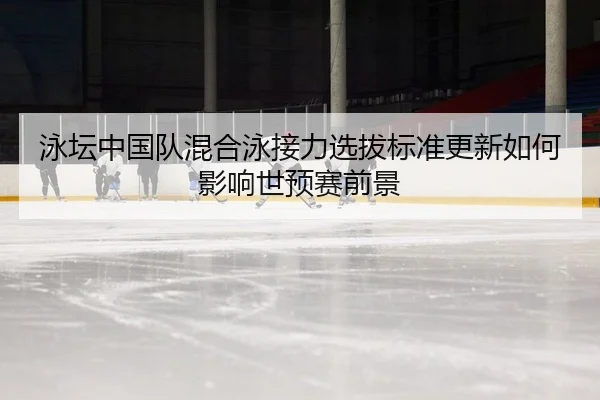 泳坛中国队混合泳接力选拔标准更新如何影响世预赛前景