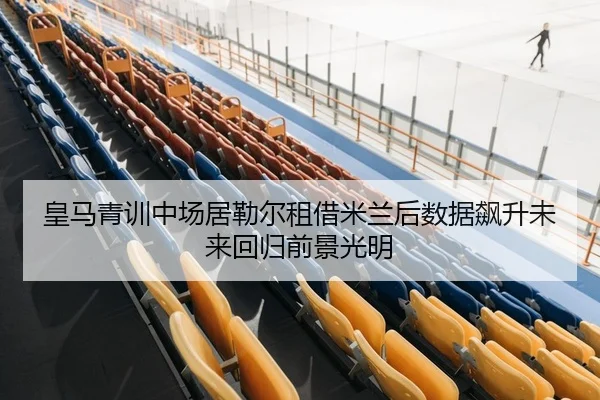 皇马青训中场居勒尔租借米兰后数据飙升未来回归前景光明